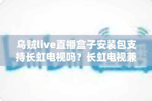 乌贼live直播盒子安装包支持长虹电视吗？长虹电视兼容性全面解析与安装指南