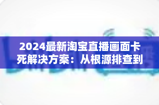 2024最新淘宝直播画面卡死解决方案:从根源排查到快速修复的完整实用指南 2024最新淘宝直播画面卡死解决方案:从根源排查到快速修复的完整实用指南