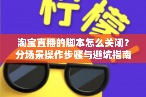 淘宝直播的脚本怎么关闭?分场景操作步骤与避坑指南全解析 淘宝直播的脚本怎么关闭?分场景操作步骤与避坑指南全解析