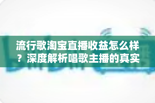 流行歌淘宝直播收益怎么样?深度解析唱歌主播的真实收入与赚钱攻略 流行歌淘宝直播收益怎么样?深度解析唱歌主播的真实收入与赚钱攻略