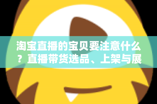 淘宝直播的宝贝要注意什么？直播带货选品、上架与展示全攻略