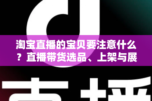 淘宝直播的宝贝要注意什么？直播带货选品、上架与展示全攻略