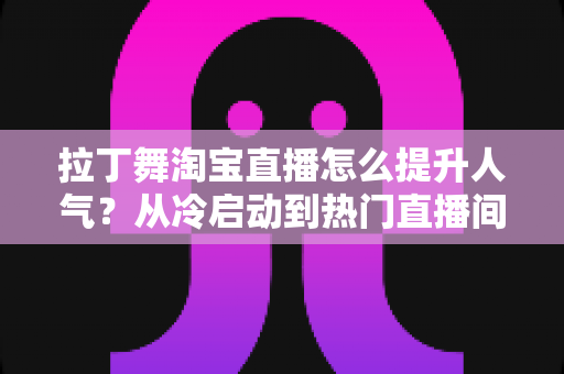 拉丁舞淘宝直播怎么提升人气?从冷启动到热门直播间的全流程实战指南 拉丁舞淘宝直播怎么提升人气?从冷启动到热门直播间的全流程实战指南