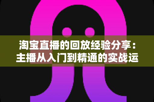淘宝直播的回放经验分享:主播从入门到精通的实战运营全攻略 淘宝直播的回放经验分享:主播从入门到精通的实战运营全攻略
