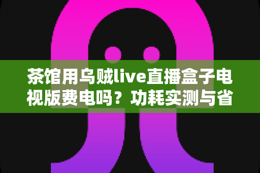 茶馆用乌贼live直播盒子电视版费电吗?功耗实测与省电省钱全攻略 茶馆用乌贼live直播盒子电视版费电吗?功耗实测与省电省钱全攻略