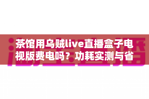 茶馆用乌贼live直播盒子电视版费电吗？功耗实测与省电省钱全攻略