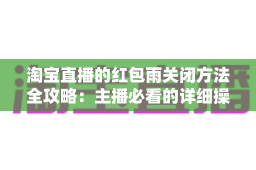 淘宝直播的红包雨关闭方法全攻略：主播必看的详细操作步骤与实用避坑指南