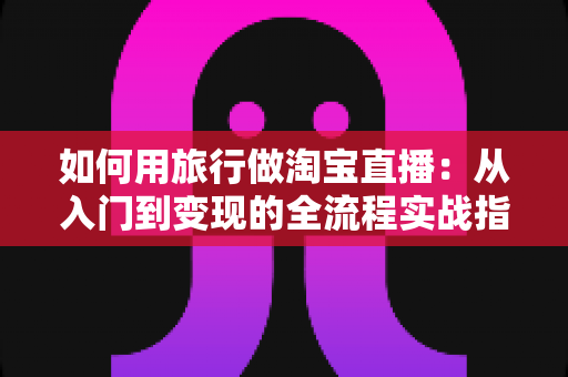 如何用旅行做淘宝直播:从入门到变现的全流程实战指南 如何用旅行做淘宝直播:从入门到变现的全流程实战指南
