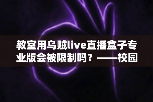 教室用乌贼live直播盒子专业版会被限制吗？——校园直播设备使用规范与风险防范全解析