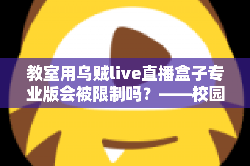教室用乌贼live直播盒子专业版会被限制吗？——校园直播设备使用规范与风险防范全解析
