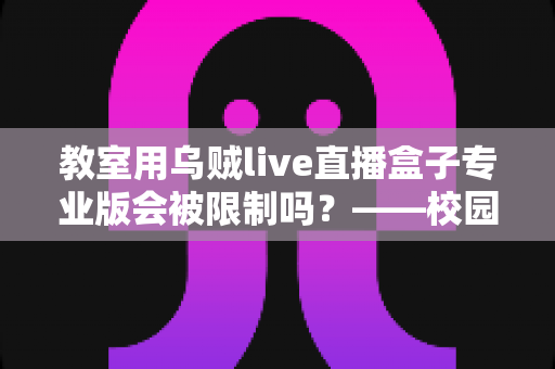 教室用乌贼live直播盒子专业版会被限制吗？——校园直播设备使用规范与风险防范全解析