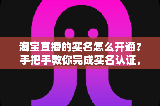 淘宝直播的实名怎么开通?手把手教你完成实名认证,快速开启直播之旅 淘宝直播的实名怎么开通?手把手教你完成实名认证,快速开启直播之旅