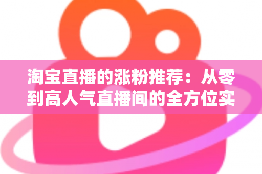 淘宝直播的涨粉推荐：从零到高人气直播间的全方位实战运营指南