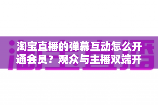淘宝直播的弹幕互动怎么开通会员?观众与主播双端开通教程及玩法全解析 淘宝直播的弹幕互动怎么开通会员?观众与主播双端开通教程及玩法全解析