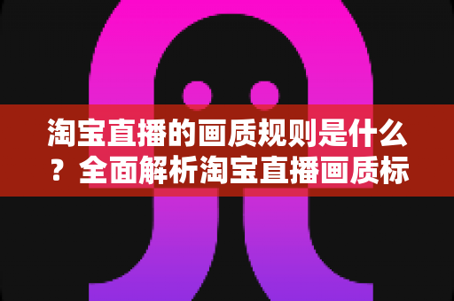 淘宝直播的画质规则是什么？全面解析淘宝直播画质标准、优化技巧与常见问题指南