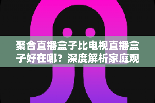 聚合直播盒子比电视直播盒子好在哪?深度解析家庭观影设备的升级之选 聚合直播盒子比电视直播盒子好在哪?深度解析家庭观影设备的升级之选