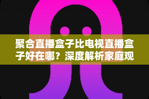 聚合直播盒子比电视直播盒子好在哪？深度解析家庭观影设备的升级之选