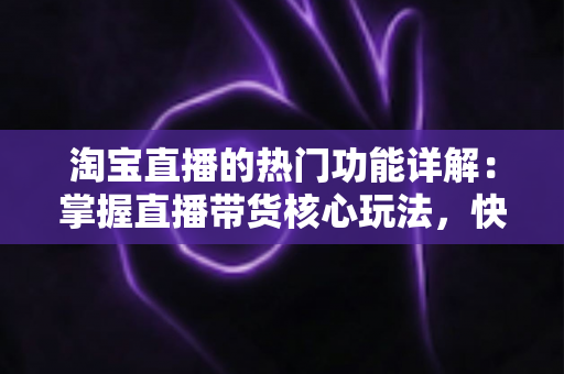 淘宝直播的热门功能详解：掌握直播带货核心玩法，快速提升店铺流量与转化率
