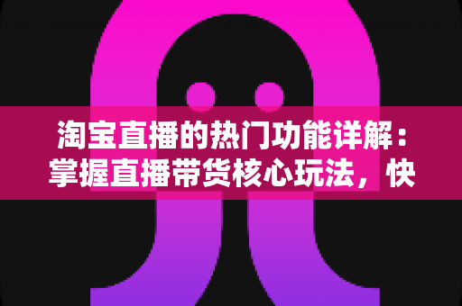 淘宝直播的热门功能详解：掌握直播带货核心玩法，快速提升店铺流量与转化率