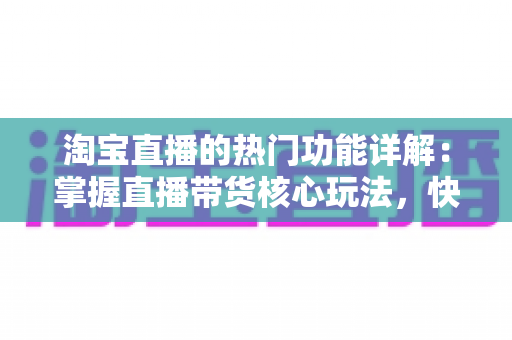 淘宝直播的热门功能详解：掌握直播带货核心玩法，快速提升店铺流量与转化率