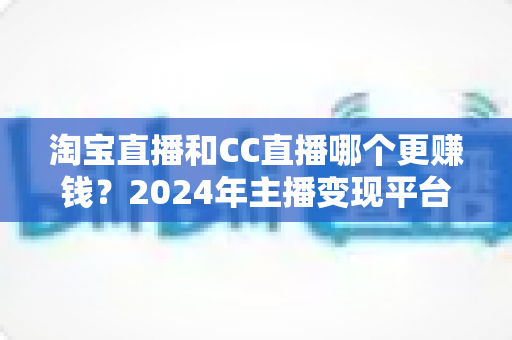 淘宝直播和CC直播哪个更赚钱?2024年主播变现平台深度对比与增收指南 淘宝直播和CC直播哪个更赚钱?2024年主播变现平台深度对比与增收指南