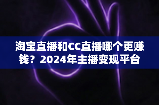 淘宝直播和CC直播哪个更赚钱?2024年主播变现平台深度对比与增收指南 淘宝直播和CC直播哪个更赚钱?2024年主播变现平台深度对比与增收指南