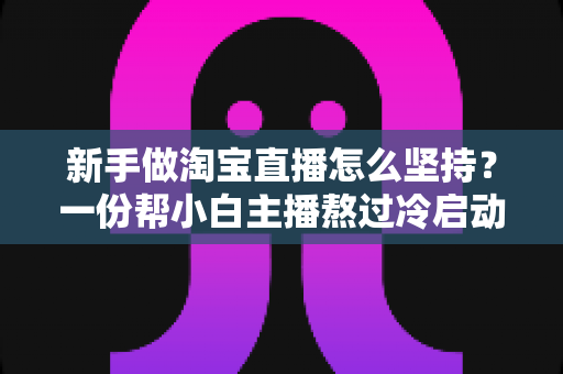 新手做淘宝直播怎么坚持？一份帮小白主播熬过冷启动期的实用成长指南
