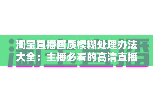淘宝直播画质模糊处理办法大全:主播必看的高清直播优化实战指南 淘宝直播画质模糊处理办法大全:主播必看的高清直播优化实战指南