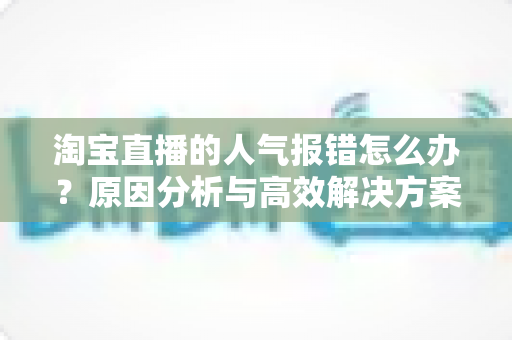 淘宝直播的人气报错怎么办？原因分析与高效解决方案全指南