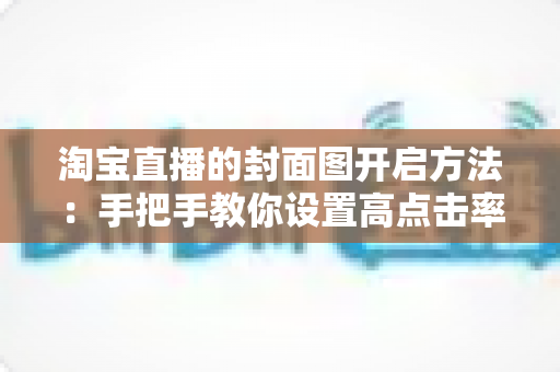 淘宝直播的封面图开启方法:手把手教你设置高点击率封面,快速提升直播间人气 淘宝直播的封面图开启方法:手把手教你设置高点击率封面,快速提升直播间人气