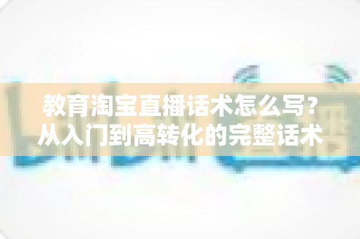 教育淘宝直播话术怎么写？从入门到高转化的完整话术撰写指南
