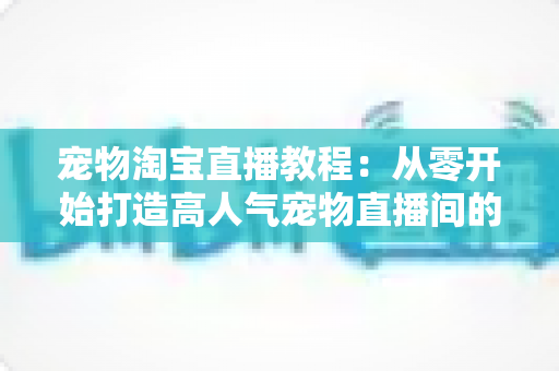 宠物淘宝直播教程:从零开始打造高人气宠物直播间的完整实操指南 宠物淘宝直播教程:从零开始打造高人气宠物直播间的完整实操指南
