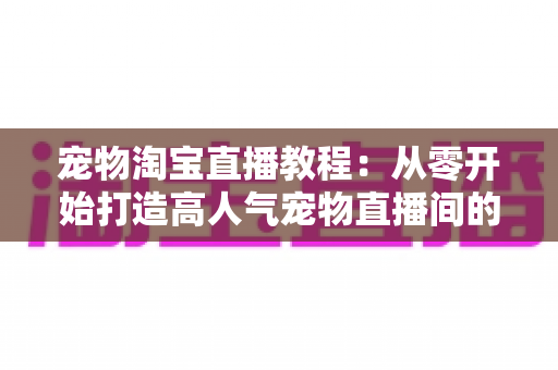 宠物淘宝直播教程：从零开始打造高人气宠物直播间的完整实操指南