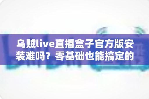 乌贼live直播盒子官方版安装难吗?零基础也能搞定的全流程安装指南与避坑攻略 乌贼live直播盒子官方版安装难吗?零基础也能搞定的全流程安装指南与避坑攻略