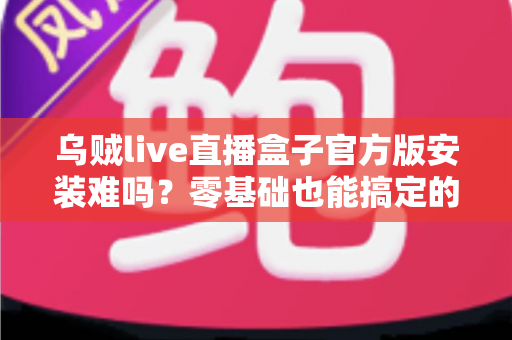 乌贼live直播盒子官方版安装难吗?零基础也能搞定的全流程安装指南与避坑攻略 乌贼live直播盒子官方版安装难吗?零基础也能搞定的全流程安装指南与避坑攻略