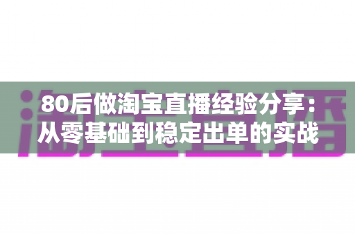 80后做淘宝直播经验分享:从零基础到稳定出单的实战心得与避坑指南 80后做淘宝直播经验分享:从零基础到稳定出单的实战心得与避坑指南