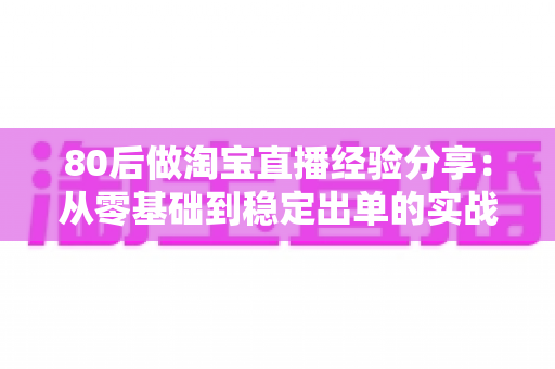 80后做淘宝直播经验分享:从零基础到稳定出单的实战心得与避坑指南 80后做淘宝直播经验分享:从零基础到稳定出单的实战心得与避坑指南