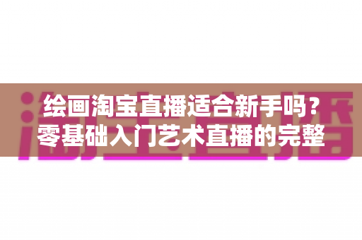 绘画淘宝直播适合新手吗？零基础入门艺术直播的完整指南与实用建议