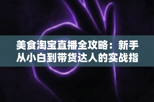 美食淘宝直播全攻略:新手从小白到带货达人的实战指南 美食淘宝直播全攻略:新手从小白到带货达人的实战指南