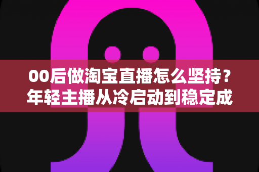 00后做淘宝直播怎么坚持？年轻主播从冷启动到稳定成长的全攻略