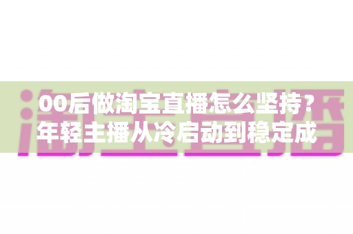00后做淘宝直播怎么坚持？年轻主播从冷启动到稳定成长的全攻略