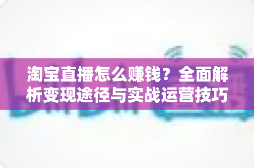淘宝直播怎么赚钱?全面解析变现途径与实战运营技巧 淘宝直播怎么赚钱?全面解析变现途径与实战运营技巧