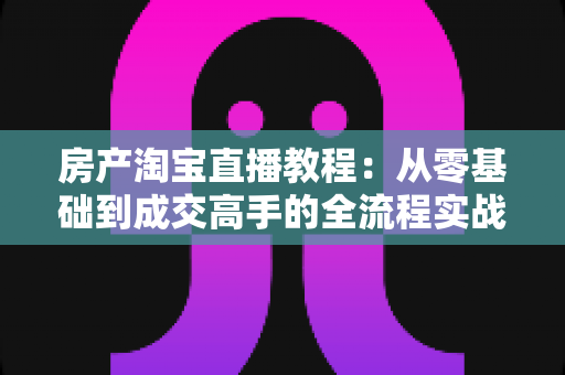 房产淘宝直播教程:从零基础到成交高手的全流程实战指南 房产淘宝直播教程:从零基础到成交高手的全流程实战指南