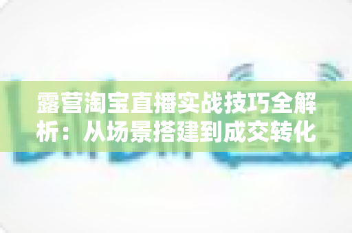露营淘宝直播实战技巧全解析：从场景搭建到成交转化的露营装备带货进阶指南