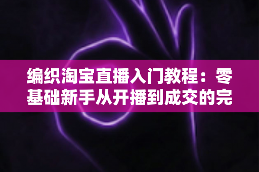 编织淘宝直播入门教程:零基础新手从开播到成交的完整实战指南 编织淘宝直播入门教程:零基础新手从开播到成交的完整实战指南