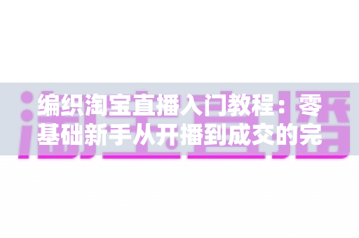 编织淘宝直播入门教程:零基础新手从开播到成交的完整实战指南 编织淘宝直播入门教程:零基础新手从开播到成交的完整实战指南