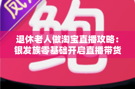 退休老人做淘宝直播攻略:银发族零基础开启直播带货新事业的完整指南 退休老人做淘宝直播攻略:银发族零基础开启直播带货新事业的完整指南