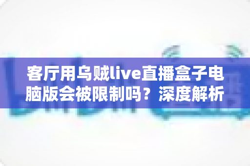 客厅用乌贼live直播盒子电脑版会被限制吗?深度解析限制原因、风险与合规观影指南 客厅用乌贼live直播盒子电脑版会被限制吗?深度解析限制原因、风险与合规观影指南