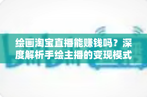 绘画淘宝直播能赚钱吗?深度解析手绘主播的变现模式、收入真相与实战赚钱攻略 绘画淘宝直播能赚钱吗?深度解析手绘主播的变现模式、收入真相与实战赚钱攻略