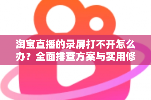 淘宝直播的录屏打不开怎么办?全面排查方案与实用修复技巧一次讲透 淘宝直播的录屏打不开怎么办?全面排查方案与实用修复技巧一次讲透